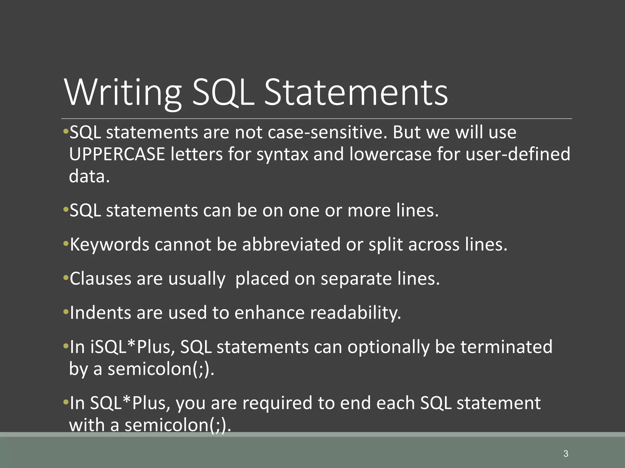 Writing SQL Statements •SQL statements are not case-sensitive. But we will use UPPERCASE letters for syntax and lowercase for user-defined data. •SQL statements can be on one or more lines. •Keywords cannot be abbreviated or split across lines. •Clauses are usually placed on separate lines. •Indents are used to enhance readability. •In iSQL*Plus, SQL statements can optionally be terminated by a semicolon(;). •In SQL*Plus, you are required to end each SQL statement with a semicolon(;). 3 