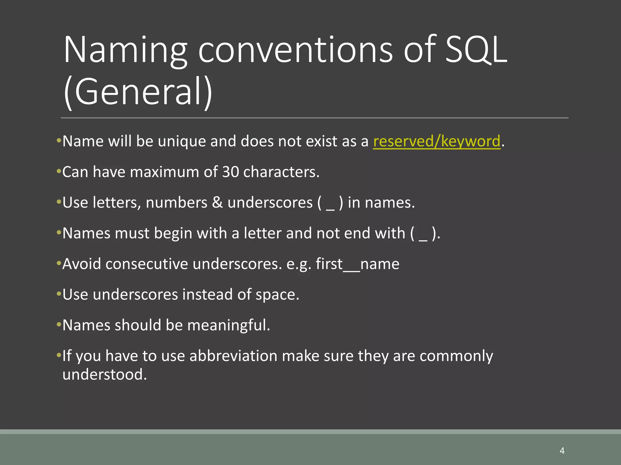 Naming conventions of SQL (General) •Name will be unique and does not exist as a reserved/keyword. •Can have maximum of 30 characters. •Use letters, numbers & underscores ( _ ) in names. •Names must begin with a letter and not end with ( _ ). •Avoid consecutive underscores. e.g. first__name •Use underscores instead of space. •Names should be meaningful. •If you have to use abbreviation make sure they are commonly understood. 4 