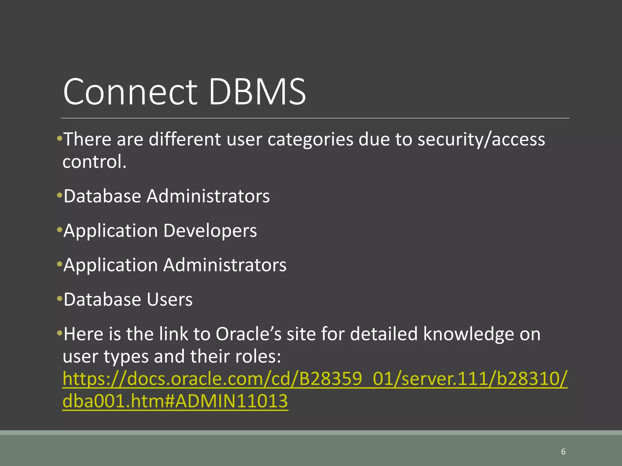 Connect DBMS •There are different user categories due to security/access control. •Database Administrators •Application Developers •Application Administrators •Database Users •Here is the link to Oracle’s site for detailed knowledge on user types and their roles: https://docs.oracle.com/cd/B28359_01/server.111/b28310/ dba001.htm#ADMIN11013 6 
