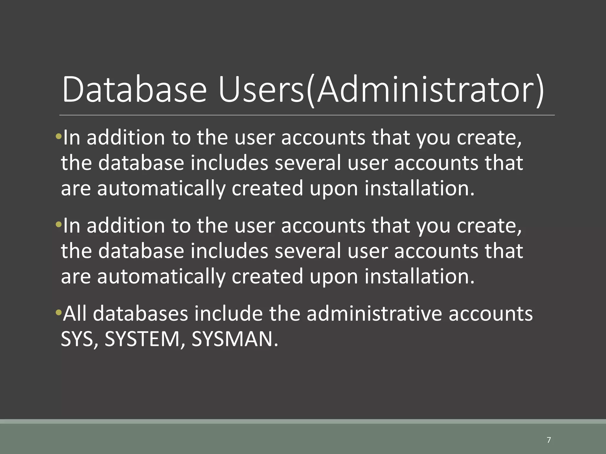 Database Users(Administrator) •In addition to the user accounts that you create, the database includes several user accounts that are automatically created upon installation. •In addition to the user accounts that you create, the database includes several user accounts that are automatically created upon installation. •All databases include the administrative accounts SYS, SYSTEM, SYSMAN. 7 