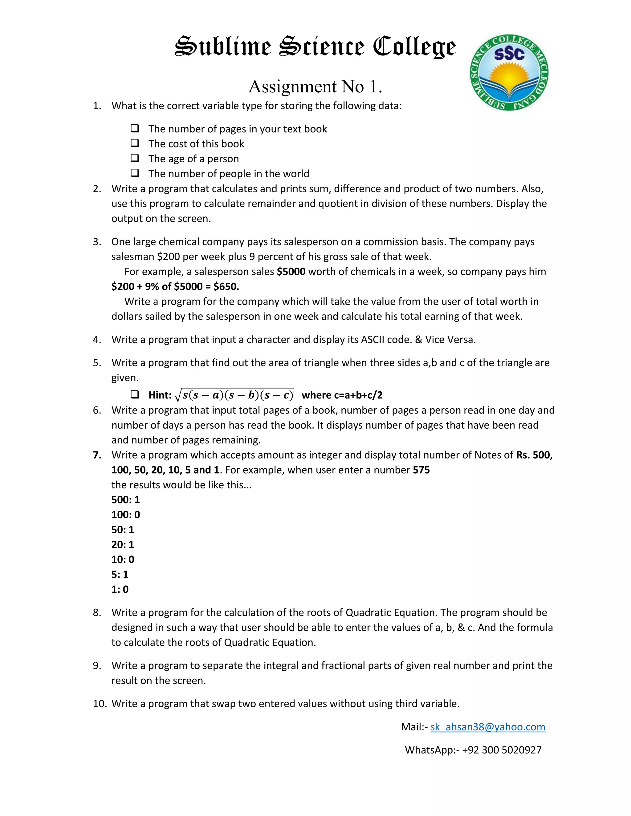Sublime Science College
Assignment No 1.
1. What is the correct variable type for storing the following data:
 The number of pages in your text book
 The cost of this book
 The age of a person
 The number of people in the world
2. Write a program that calculates and prints sum, difference and product of two numbers. Also,
use this program to calculate remainder and quotient in division of these numbers. Display the
output on the screen.
3. One large chemical company pays its salesperson on a commission basis. The company pays
salesman $200 per week plus 9 percent of his gross sale of that week.
For example, a salesperson sales $5000 worth of chemicals in a week, so company pays him
$200 + 9% of $5000 = $650.
Write a program for the company which will take the value from the user of total worth in
dollars sailed by the salesperson in one week and calculate his total earning of that week.
4. Write a program that input a character and display its ASCII code. & Vice Versa.
5. Write a program that find out the area of triangle when three sides a,b and c of the triangle are
given.
 Hint: √𝒔(𝒔 − 𝒂)(𝒔 − 𝒃)(𝒔 − 𝒄) where c=a+b+c/2
6. Write a program that input total pages of a book, number of pages a person read in one day and
number of days a person has read the book. It displays number of pages that have been read
and number of pages remaining.
7. Write a program which accepts amount as integer and display total number of Notes of Rs. 500,
100, 50, 20, 10, 5 and 1. For example, when user enter a number 575
the results would be like this...
500: 1
100: 0
50: 1
20: 1
10: 0
5: 1
1: 0
8. Write a program for the calculation of the roots of Quadratic Equation. The program should be
designed in such a way that user should be able to enter the values of a, b, & c. And the formula
to calculate the roots of Quadratic Equation.
9. Write a program to separate the integral and fractional parts of given real number and print the
result on the screen.
10. Write a program that swap two entered values without using third variable.
Mail:- sk_ahsan38@yahoo.com
WhatsApp:- +92 300 5020927
 