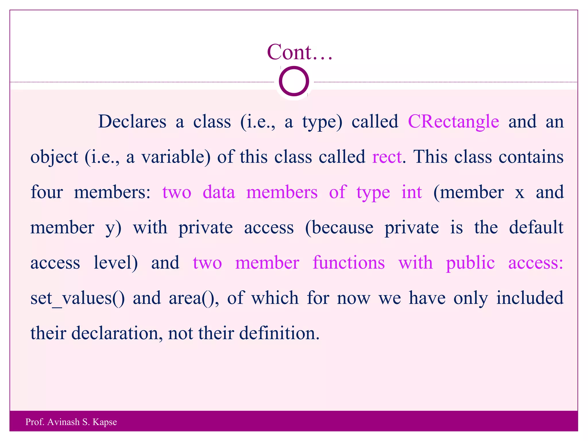 Cont…
Declares a class (i.e., a type) called CRectangle and an
object (i.e., a variable) of this class called rect. This class contains
four members: two data members of type int (member x and
member y) with private access (because private is the default
access level) and two member functions with public access:
set_values() and area(), of which for now we have only included
their declaration, not their definition.
Prof. Avinash S. Kapse
 