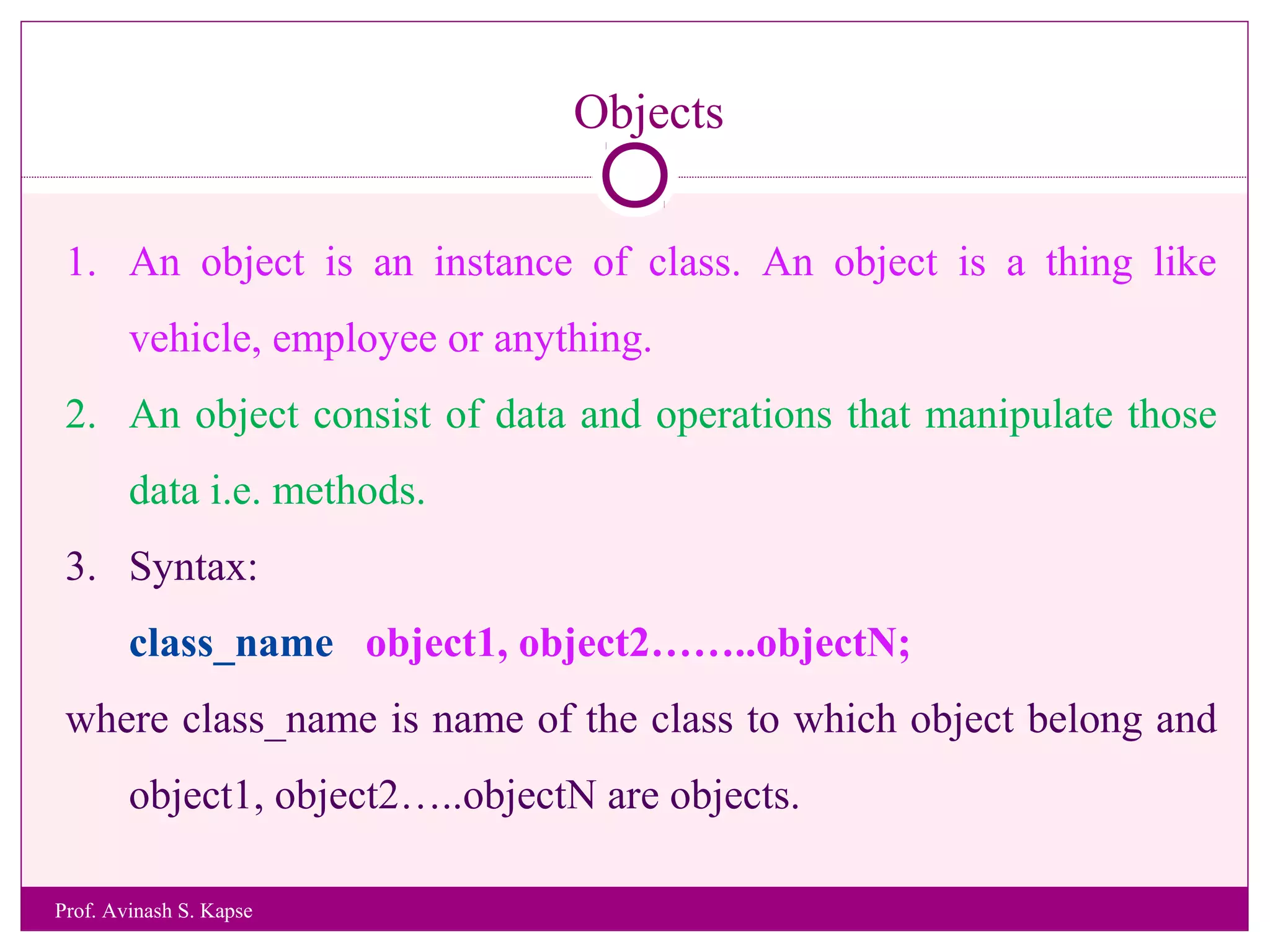 Objects
1. An object is an instance of class. An object is a thing like
vehicle, employee or anything.
2. An object consist of data and operations that manipulate those
data i.e. methods.
3. Syntax:
class_name object1, object2……..objectN;
where class_name is name of the class to which object belong and
object1, object2…..objectN are objects.
Prof. Avinash S. Kapse
 