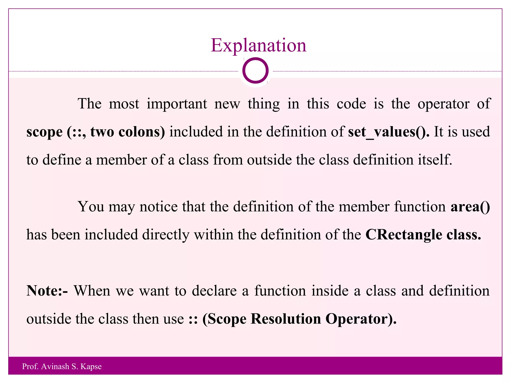 Explanation
The most important new thing in this code is the operator of
scope (::, two colons) included in the definition of set_values(). It is used
to define a member of a class from outside the class definition itself.
You may notice that the definition of the member function area()
has been included directly within the definition of the CRectangle class.
Note:- When we want to declare a function inside a class and definition
outside the class then use :: (Scope Resolution Operator).
Prof. Avinash S. Kapse
 