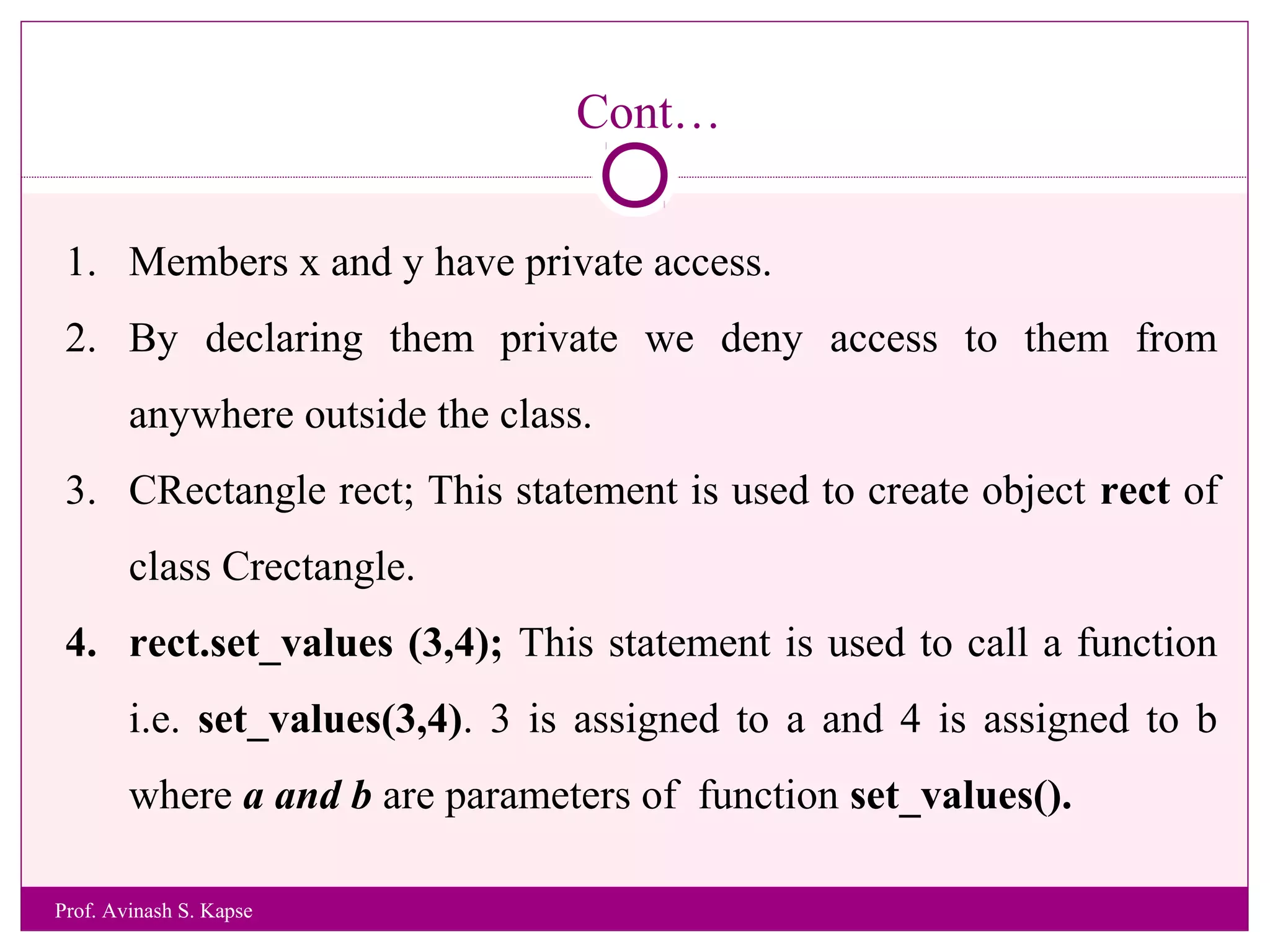 Cont…
1. Members x and y have private access.
2. By declaring them private we deny access to them from
anywhere outside the class.
3. CRectangle rect; This statement is used to create object rect of
class Crectangle.
4. rect.set_values (3,4); This statement is used to call a function
i.e. set_values(3,4). 3 is assigned to a and 4 is assigned to b
where a and b are parameters of function set_values().
Prof. Avinash S. Kapse
 