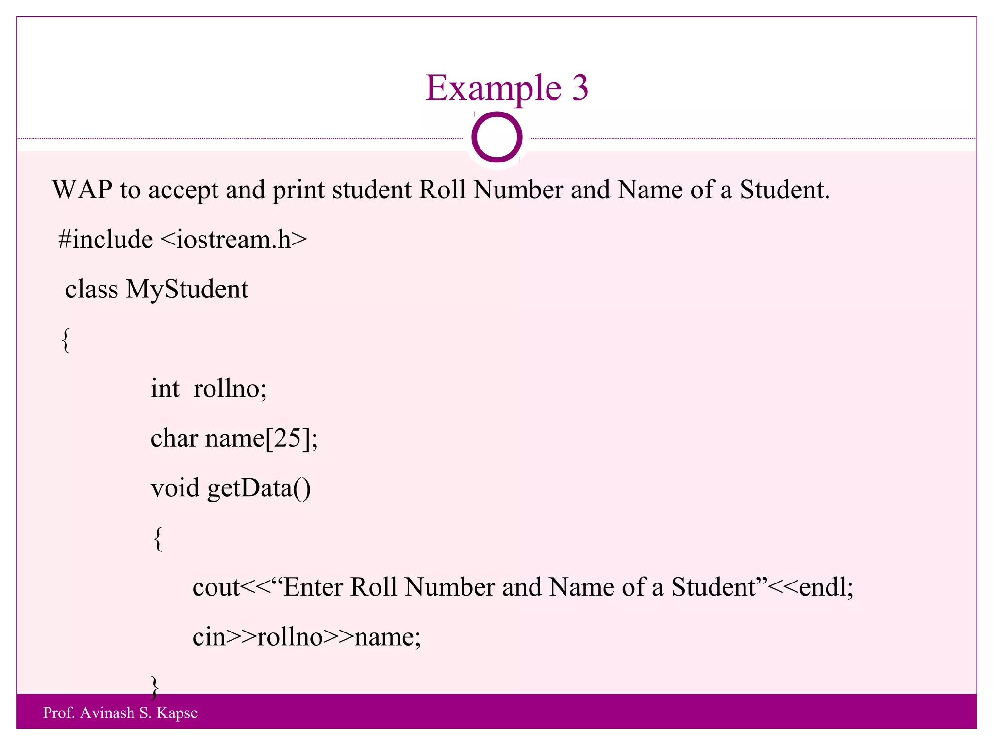 Example 3
WAP to accept and print student Roll Number and Name of a Student.
#include <iostream.h>
class MyStudent
{
int rollno;
char name[25];
void getData()
{
cout<<“Enter Roll Number and Name of a Student”<<endl;
cin>>rollno>>name;
}
Prof. Avinash S. Kapse
 