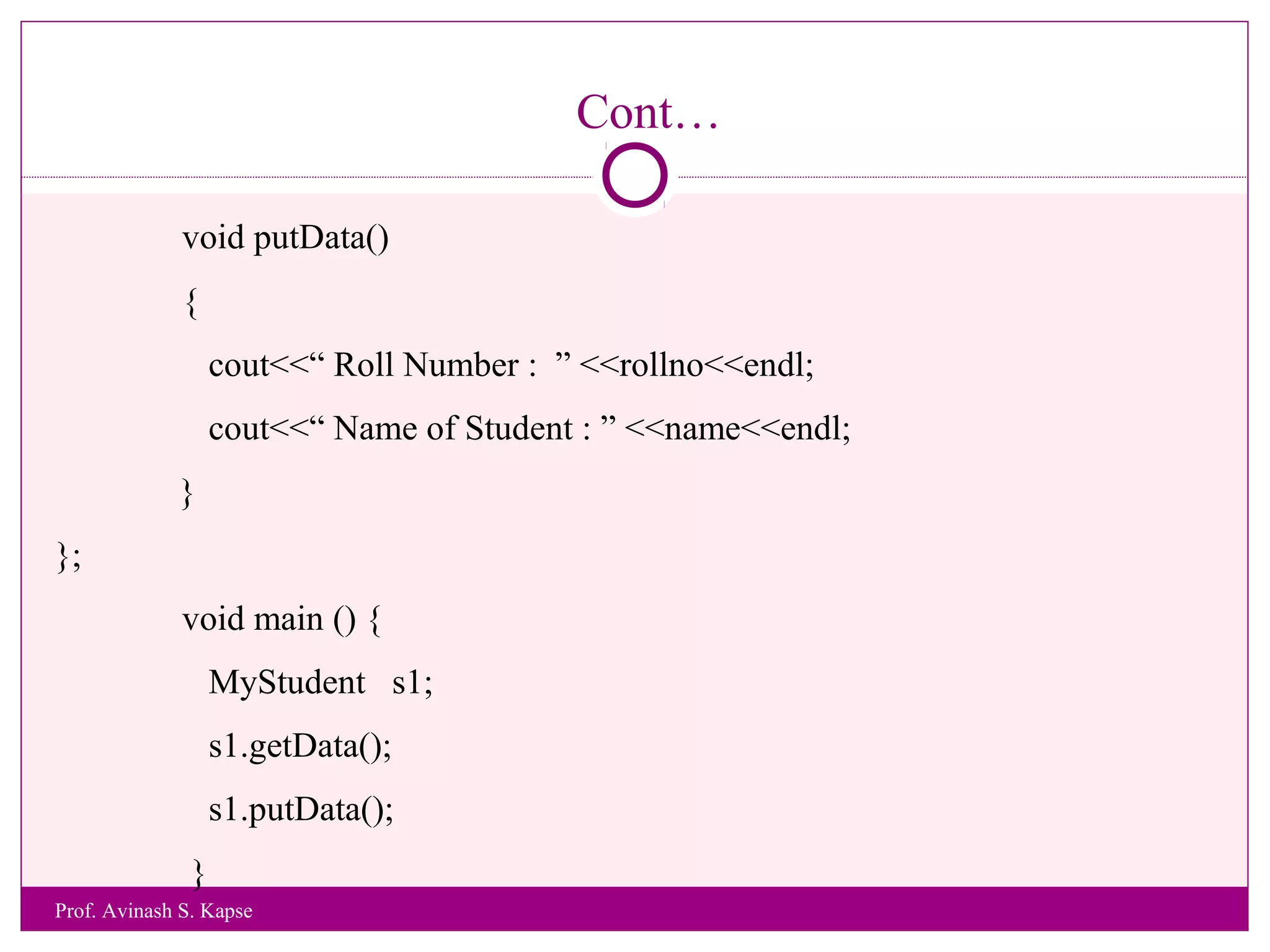 Cont…
void putData()
{
cout<<“ Roll Number : ” <<rollno<<endl;
cout<<“ Name of Student : ” <<name<<endl;
}
};
void main () {
MyStudent s1;
s1.getData();
s1.putData();
}
Prof. Avinash S. Kapse
 