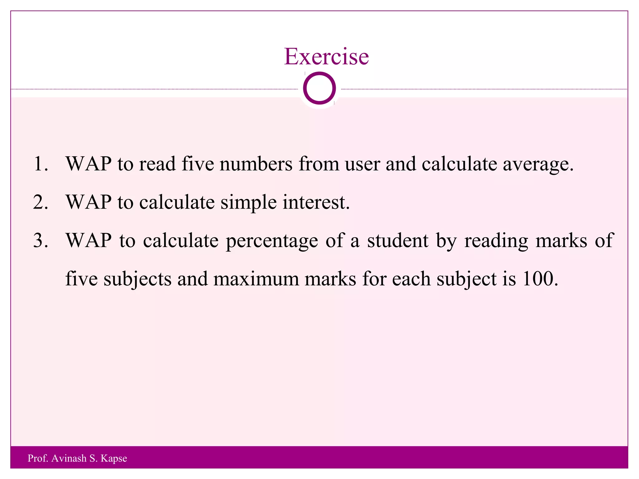 Exercise
1. WAP to read five numbers from user and calculate average.
2. WAP to calculate simple interest.
3. WAP to calculate percentage of a student by reading marks of
five subjects and maximum marks for each subject is 100.
Prof. Avinash S. Kapse
 