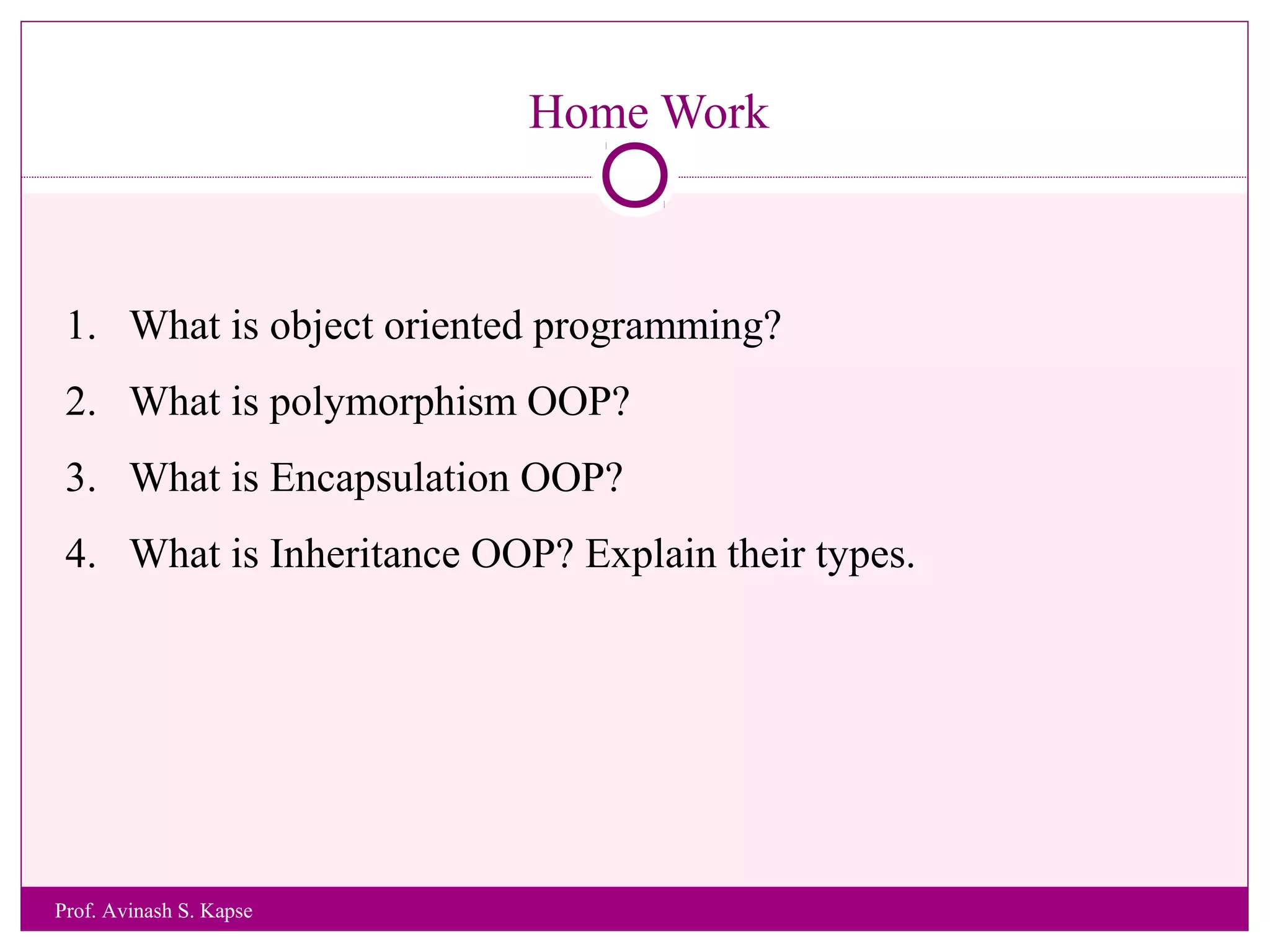 Home Work
1. What is object oriented programming?
2. What is polymorphism OOP?
3. What is Encapsulation OOP?
4. What is Inheritance OOP? Explain their types.
Prof. Avinash S. Kapse
 