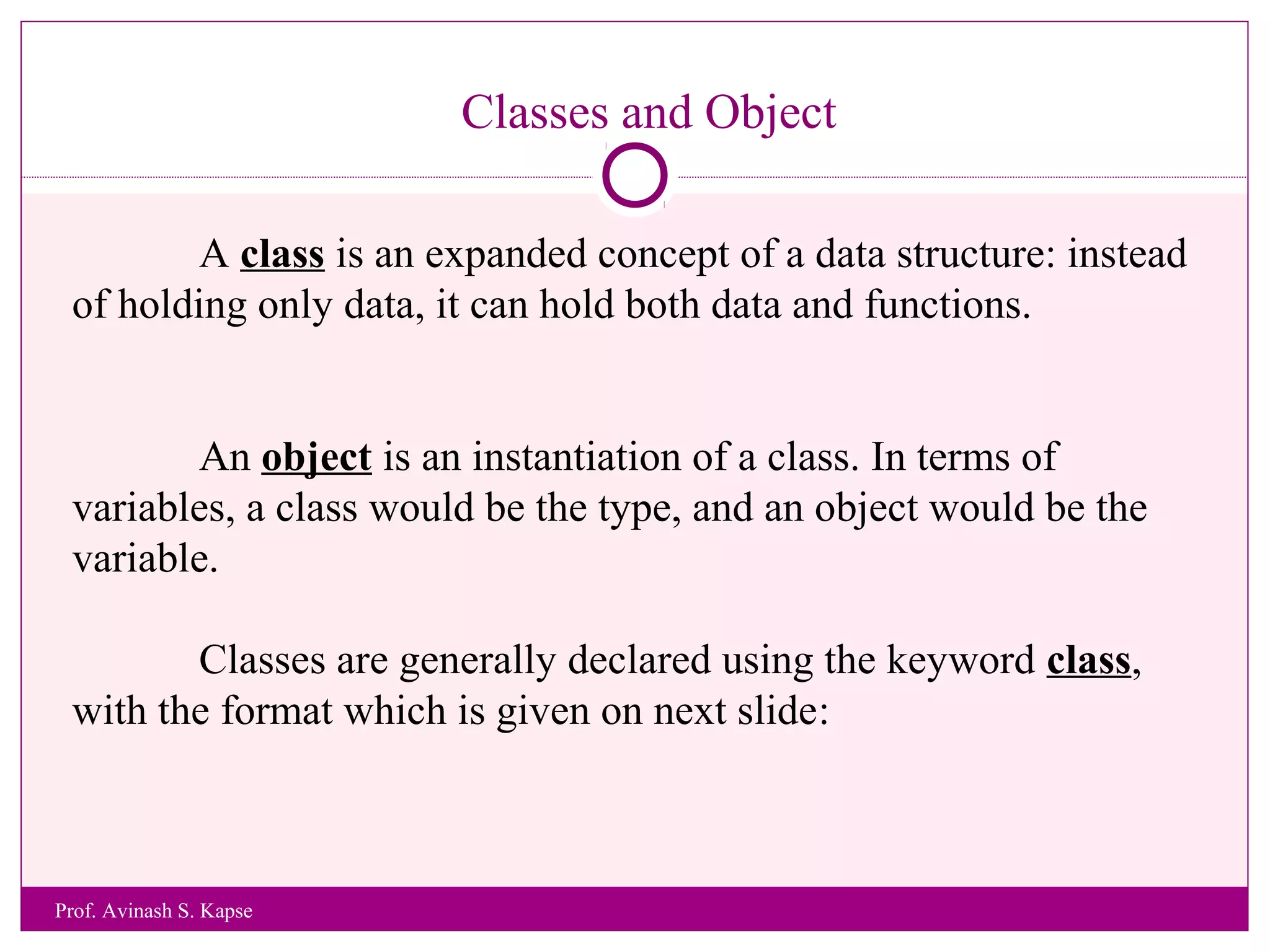 Classes and Object
A class is an expanded concept of a data structure: instead
of holding only data, it can hold both data and functions.
An object is an instantiation of a class. In terms of
variables, a class would be the type, and an object would be the
variable.
Classes are generally declared using the keyword class,
with the format which is given on next slide:
Prof. Avinash S. Kapse
 