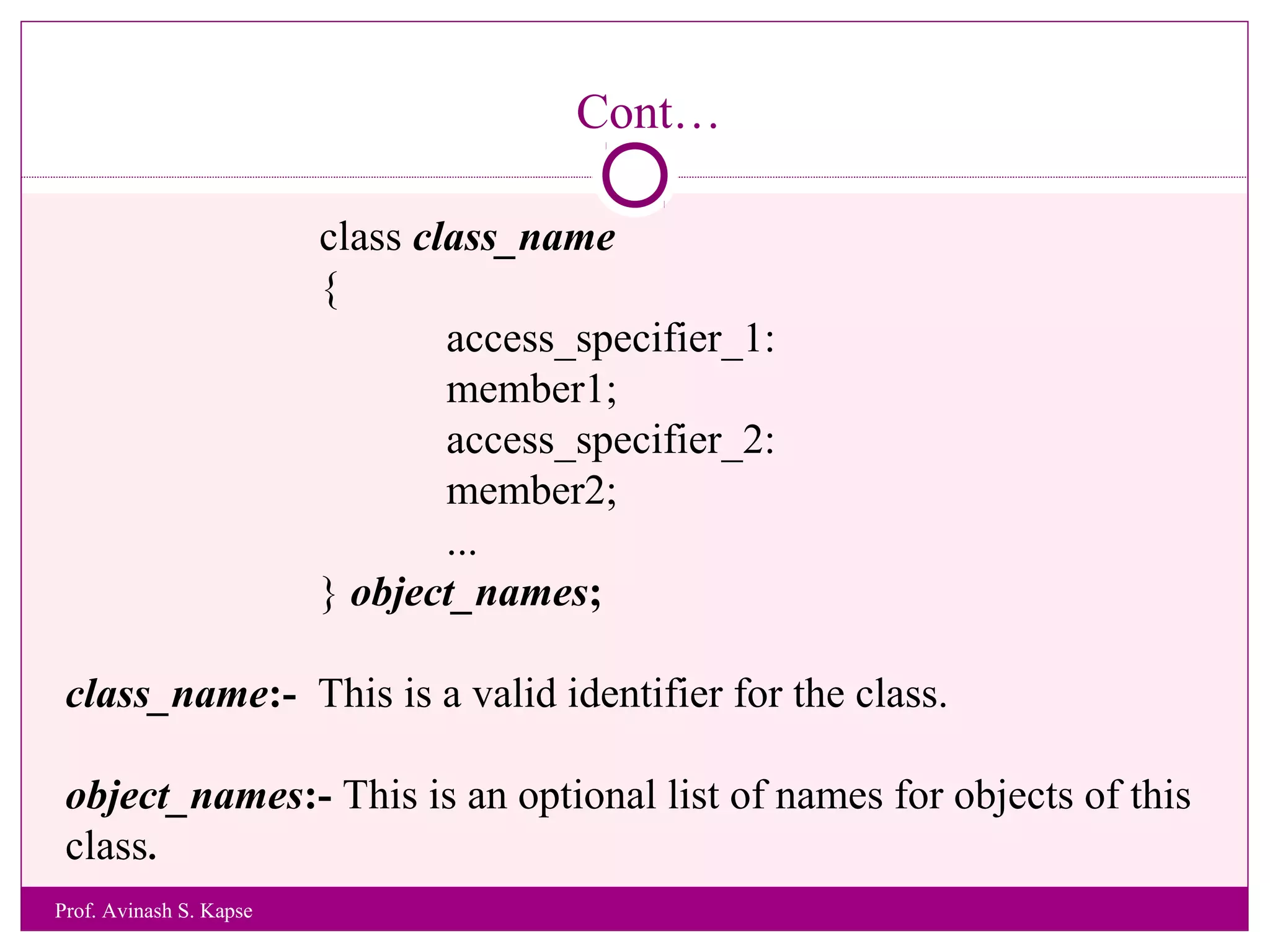 Cont…
class class_name
{
access_specifier_1:
member1;
access_specifier_2:
member2;
...
} object_names;
class_name:- This is a valid identifier for the class.
object_names:- This is an optional list of names for objects of this
class.
Prof. Avinash S. Kapse
 