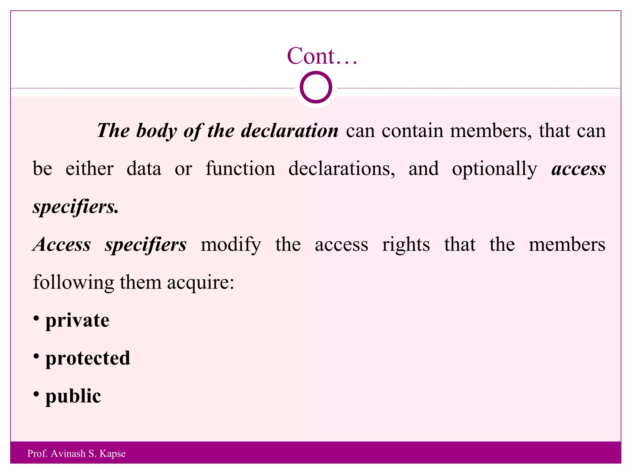Cont…
The body of the declaration can contain members, that can
be either data or function declarations, and optionally access
specifiers.
Access specifiers modify the access rights that the members
following them acquire:
• private
• protected
• public
Prof. Avinash S. Kapse
 