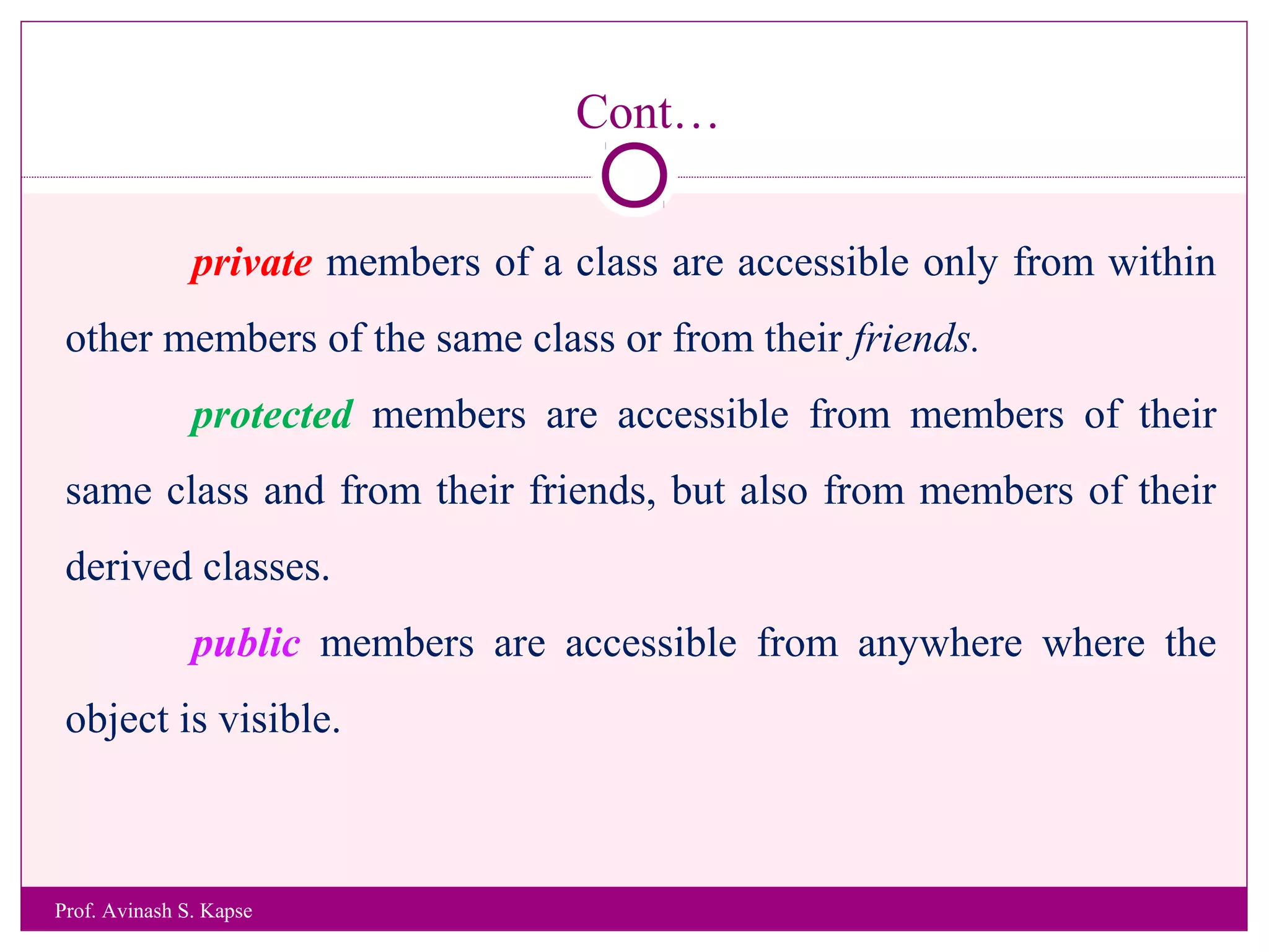 Cont…
private members of a class are accessible only from within
other members of the same class or from their friends.
protected members are accessible from members of their
same class and from their friends, but also from members of their
derived classes.
public members are accessible from anywhere where the
object is visible.
Prof. Avinash S. Kapse
 