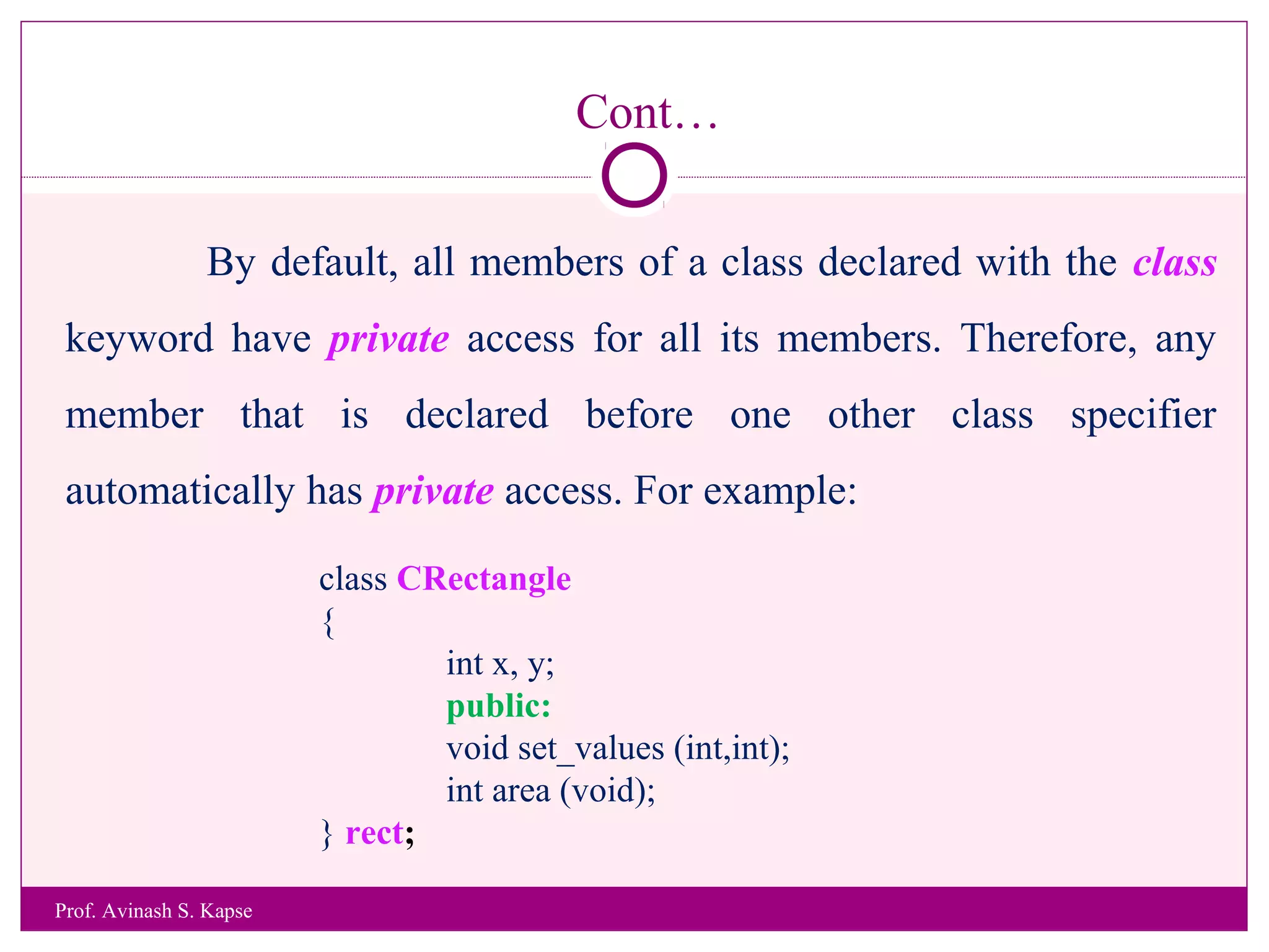 Cont…
By default, all members of a class declared with the class
keyword have private access for all its members. Therefore, any
member that is declared before one other class specifier
automatically has private access. For example:
class CRectangle
{
int x, y;
public:
void set_values (int,int);
int area (void);
} rect;
Prof. Avinash S. Kapse
 