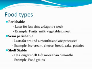 Food types
⚫Perishable
- Lasts for less time 2 days to 1 week
- Example: Fruits, milk, vegetables, meat
⚫Semi perishable
- Lasts for around 2 months and are processed
- Example: Ice-cream, cheese, bread, cake, pastries
⚫Shelf Stable
- Has longer shelf Life more than 6 months
- Example: Food grains
 
