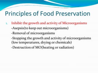 Principles of Food Preservation
1. Inhibit the growth and activity of Microorganisms
-Asepsis(to keep out microorganisms)
-Removal of microorganisms
-Stopping the growth and activity of microorganisms
(low temperatures, drying or chemicals)
-Destruction of MO(heating or radiation)
 
