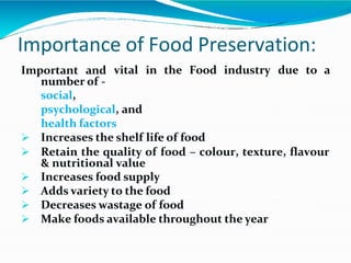 Importance of Food Preservation:
vital in the Food industry due to a
Important and
number of -
social,
psychological, and
health factors
 Increases the shelf life of food
 Retain the quality of food – colour, texture, flavour
& nutritional value
 Increases food supply
 Adds variety to the food
 Decreases wastage of food
 Make foods available throughout the year
 