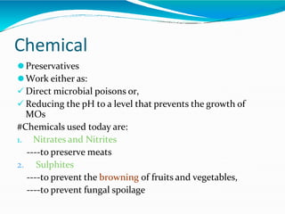 Chemical
⚫Preservatives
⚫Work either as:
 Direct microbial poisons or,
 Reducing the pH to a level that prevents the growth of
MOs
#Chemicals used today are:
1. Nitrates and Nitrites
----to preserve meats
2. Sulphites
----to prevent the browning of fruits and vegetables,
----to prevent fungal spoilage
 