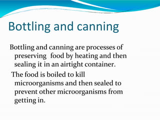 Bottling and canning
Bottling and canning are processes of
preserving food by heating and then
sealing it in an airtight container.
The food is boiled to kill
microorganisms and then sealed to
prevent other microorganisms from
getting in.
 