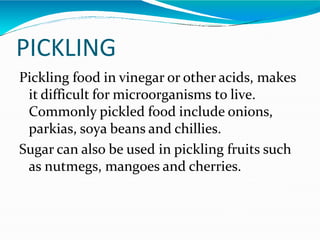 PICKLING
Pickling food in vinegar or other acids, makes
it difficult for microorganisms to live.
Commonly pickled food include onions,
parkias, soya beans and chillies.
Sugar can also be used in pickling fruits such
as nutmegs, mangoes and cherries.
 