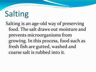 Salting
Salting is an age-old way of preserving
food. The salt draws out moisture and
prevents microorganisms from
growing. In this process, food such as
fresh fish are gutted, washed and
coarse salt is rubbed into it.
 