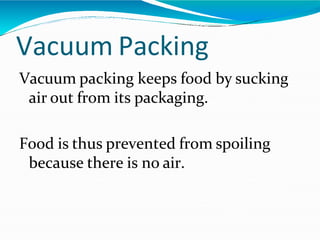 Vacuum Packing
Vacuum packing keeps food by sucking
air out from its packaging.
Food is thus prevented from spoiling
because there is no air.
 