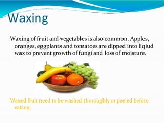 Waxing
Waxing of fruit and vegetables is also common. Apples,
oranges, eggplants and tomatoes are dipped into liqiud
wax to prevent growth of fungi and loss of moisture.
Waxed fruit need to be washed thoroughly or peeled before
eating.
 