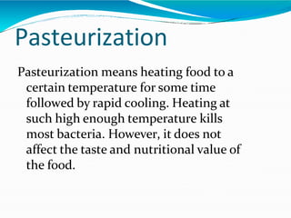 Pasteurization
Pasteurization means heating food to a
certain temperature for some time
followed by rapid cooling. Heating at
such high enough temperature kills
most bacteria. However, it does not
affect the taste and nutritional value of
the food.
 