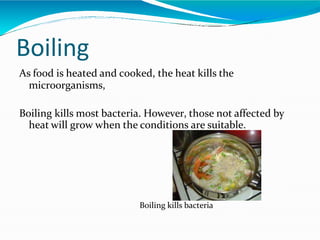 Boiling
As food is heated and cooked, the heat kills the
microorganisms,
Boiling kills most bacteria. However, those not affected by
heat will grow when the conditions are suitable.
Boiling kills bacteria
 