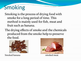 Smoking
Smoking is the process of drying food with
smoke for a long period of time. This
method is mainly used for fish, meat and
fruit such as banana.
The drying effects of smoke and the chemicals
produced from the smoke help to preserve
the food.
Smoked banana smoked meat
 