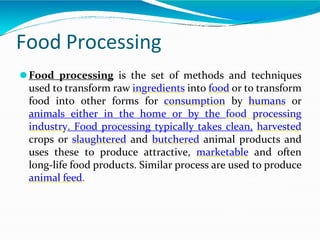 Food Processing
⚫Food processing is the set of methods and techniques
used to transform raw ingredients into food or to transform
food into other forms for consumption by humans or
animals either in the home or by the food processing
industry. Food processing typically takes clean, harvested
crops or slaughtered and butchered animal products and
uses these to produce attractive, marketable and often
long-life food products. Similar process are used to produce
animal feed.
 