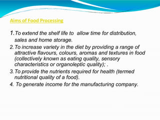 Aims of Food Processing
1.To extend the shelf life to allow time for distribution,
sales and home storage.
2.To increase variety in the diet by providing a range of
attractive flavours, colours, aromas and textures in food
(collectively known as eating quality, sensory
characteristics or organoleptic quality); .
3.To provide the nutrients required for health (termed
nutritional quality of a food).
4. To generate income for the manufacturing company.
 