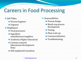 © afzal.fet@gmail.com 46
Careers in Food Processing
⚫ Job Titles:
⚫ Process Engineer
⚫ Engineer
⚫ Employers:
⚫ Food processors
⚫ Ingredient
manufacturers/suppliers
⚫ Academia (Higher Education)
⚫ Contract research
laboratories/development
firms
⚫ Self-employed/Consultant
⚫ Responsibilities:
⚫ Process design
⚫ Bench-top process
development
⚫ Testing
⚫ Plant scale-up
⚫ Commercialization
⚫ Troubleshooting
 