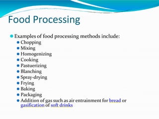 Food Processing
⚫Examples of food processing methods include:
⚫ Chopping
⚫ Mixing
⚫ Homogenizing
⚫ Cooking
⚫ Pastuerizing
⚫ Blanching
⚫ Spray-drying
⚫ Frying
⚫ Baking
⚫ Packaging
⚫ Addition of gas such as air entrainment for bread or
gasification of soft drinks
 