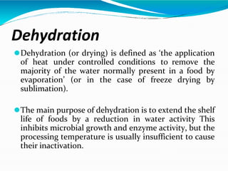 Dehydration
⚫Dehydration (or drying) is defined as ‘the application
of heat under controlled conditions to remove the
majority of the water normally present in a food by
evaporation’ (or in the case of freeze drying by
sublimation).
⚫The main purpose of dehydration is to extend the shelf
life of foods by a reduction in water activity This
inhibits microbial growth and enzyme activity, but the
processing temperature is usually insufficient to cause
their inactivation.
 