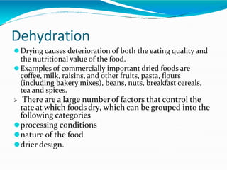 Dehydration
⚫Drying causes deterioration of both the eating quality and
the nutritional value of the food.
⚫Examples of commercially important dried foods are
coffee, milk, raisins, and other fruits, pasta, flours
(including bakery mixes), beans, nuts, breakfast cereals,
tea and spices.
 There are a large number of factors that control the
rate at which foods dry, which can be grouped into the
following categories
⚫processing conditions
⚫nature of the food
⚫drier design.
 