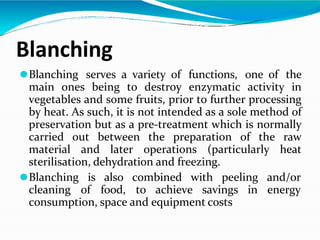 Blanching
⚫Blanching serves a variety of functions, one of the
main ones being to destroy enzymatic activity in
vegetables and some fruits, prior to further processing
by heat. As such, it is not intended as a sole method of
preservation but as a pre-treatment which is normally
carried out between the preparation of the raw
material and later operations (particularly heat
sterilisation, dehydration and freezing.
⚫Blanching is also combined with peeling
cleaning of food, to achieve savings in
and/or
energy
consumption, space and equipment costs
 