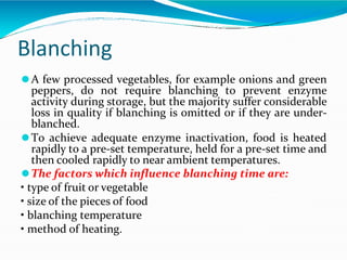 Blanching
⚫A few processed vegetables, for example onions and green
peppers, do not require blanching to prevent enzyme
activity during storage, but the majority suffer considerable
loss in quality if blanching is omitted or if they are under-
blanched.
⚫To achieve adequate enzyme inactivation, food is heated
rapidly to a pre-set temperature, held for a pre-set time and
then cooled rapidly to near ambient temperatures.
⚫The factors which influence blanching time are:
• type of fruit or vegetable
• size of the pieces of food
• blanching temperature
• method of heating.
 