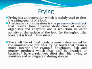 Frying
⚫Frying is a unit operation which is mainly used to alter
the eating quality of a food.
⚫A secondary consideration is the preservative effect
that results from thermal destruction of micro-
organisms and enzymes, and a reduction in water
activity at the surface of the food (or throughout the
food, if it is fried in thin slices).
⚫The shelf life of fried foods is mostly determined by
the moisture content after frying: foods that retain a
moist interior (for example doughnuts, fish and
poultry products which may also be breaded or
battered), have a relatively short shelf life, owing to
moisture and oil migration during storage.
 