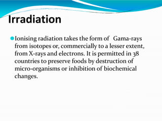 Irradiation
⚫Ionising radiation takes the form of Gama-rays
from isotopes or, commercially to a lesser extent,
from X-rays and electrons. It is permitted in 38
countries to preserve foods by destruction of
micro-organisms or inhibition of biochemical
changes.
 