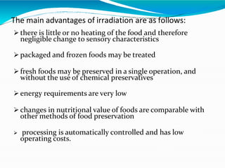 The main advantages of irradiation are as follows:
 there is little or no heating of the food and therefore
negligible change to sensory characteristics
 packaged and frozen foods may be treated
 fresh foods may be preserved in a single operation, and
without the use of chemical preservatives
 energy requirements are very low
 changes in nutritional value of foods are comparable with
other methods of food preservation
 processing is automatically controlled and has low
operating costs.
 