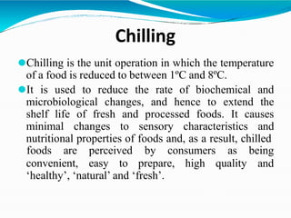 Chilling
⚫Chilling is the unit operation in which the temperature
of a food is reduced to between 1ºC and 8ºC.
⚫It is used to reduce the rate of biochemical and
microbiological changes, and hence to extend the
shelf life of fresh and processed foods. It causes
minimal changes to sensory characteristics and
nutritional properties of foods and, as a result, chilled
convenient, easy to prepare, high quality
foods are perceived by consumers as being
and
‘healthy’, ‘natural’ and ‘fresh’.
 