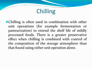 Chilling
⚫Chilling is often used in combination with other
unit operations (for example fermentation or
pasteurization) to extend the shelf life of mildly
processed foods. There is a greater preservative
effect when chilling is combined with control of
the composition of the storage atmosphere than
that found using either unit operation alone.
 