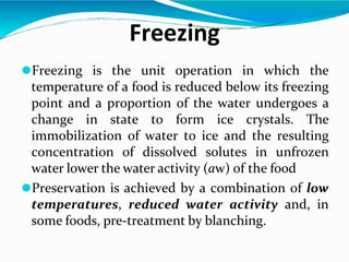 Freezing
⚫Freezing is the unit operation in which the
temperature of a food is reduced below its freezing
point and a proportion of the water undergoes a
change in state to form ice crystals. The
immobilization of water to ice and the resulting
concentration of dissolved solutes in unfrozen
water lower the water activity (aw) of the food
⚫Preservation is achieved by a combination of low
temperatures, reduced water activity and, in
some foods, pre-treatment by blanching.
 