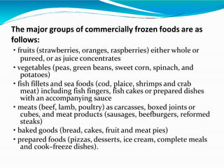 The major groups of commercially frozen foods are as
follows:
• fruits (strawberries, oranges, raspberries) either whole or
pureed, or as juice concentrates
• vegetables (peas, green beans, sweet corn, spinach, and
potatoes)
• fish fillets and sea foods (cod, plaice, shrimps and crab
meat) including fish fingers, fish cakes or prepared dishes
with an accompanying sauce
• meats (beef, lamb, poultry) as carcasses, boxed joints or
cubes, and meat products (sausages, beefburgers, reformed
steaks)
• baked goods (bread, cakes, fruit and meat pies)
• prepared foods (pizzas, desserts, ice cream, complete meals
and cook–freeze dishes).
 