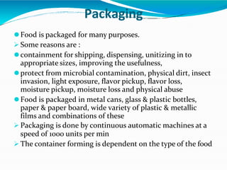 Packaging
⚫Food is packaged for many purposes.
 Some reasons are :
⚫containment for shipping, dispensing, unitizing in to
appropriate sizes, improving the usefulness,
⚫protect from microbial contamination, physical dirt, insect
invasion, light exposure, flavor pickup, flavor loss,
moisture pickup, moisture loss and physical abuse
⚫Food is packaged in metal cans, glass & plastic bottles,
paper & paper board, wide variety of plastic & metallic
films and combinations of these
 Packaging is done by continuous automatic machines at a
speed of 1000 units per min
 The container forming is dependent on the type of the food
 