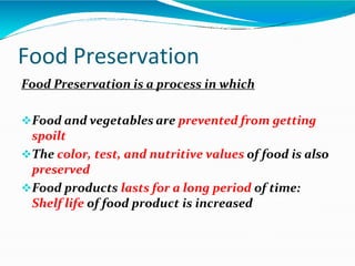 Food Preservation
Food Preservation is a process in which
Food and vegetables are prevented from getting
spoilt
The color, test, and nutritive values of food is also
preserved
Food products lasts for a long period of time:
Shelf life of food product is increased
 
