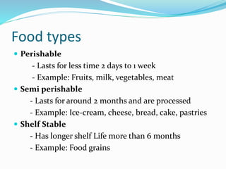 Food types
 Perishable
- Lasts for less time 2 days to 1 week
- Example: Fruits, milk, vegetables, meat
 Semi perishable
- Lasts for around 2 months and are processed
- Example: Ice-cream, cheese, bread, cake, pastries
 Shelf Stable
- Has longer shelf Life more than 6 months
- Example: Food grains
 