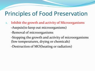 Principles of Food Preservation
1. Inhibit the growth and activity of Microorganisms
-Asepsis(to keep out microorganisms)
-Removal of microorganisms
-Stopping the growth and activity of microorganisms
(low temperatures, drying or chemicals)
-Destruction of MO(heating or radiation)
 
