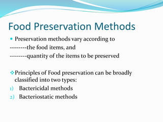Food Preservation Methods
 Preservation methods vary according to
--------the food items, and
--------quantity of the items to be preserved
Principles of Food preservation can be broadly
classified into two types:
1) Bactericidal methods
2) Bacteriostatic methods
 